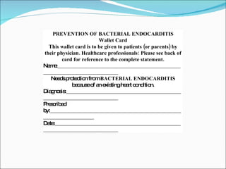 PREVENTION OF BACTERIAL ENDOCARDITIS Wallet Card This wallet card is to be given to patients (or parents) by their physician. Healthcare professionals: Please see back of card for reference to the complete statement. Name:__________________________________________________________________________ Needs protection from  BACTERIAL ENDOCARDITIS  because of an existing heart condition. Diagnosis:_______________________________________________________________________ Prescribed by:____________________________________________________________________ Date:___________________________________________________________________________ 