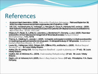 References American Heart Association. (2008).  Endocarditis Prophylaxis Information .  Retrieved September 28, 2008, from http://www.americanheart.org/presenter.jhtml?identifier=11086 Hill, E.E., Vanderschueren, S., Verhaegen, J., Herugers, P., Claus, P., Herreods, M.C. and et al.  (2007).  Risk factors for Infective Endocarditis and outcome of patients with Staphylococcus aureus Bacteremia.  Mayo Clinic Proc., 82(10), 1163-1169. Massoure, P., Reuter, S., Lafitte, S., Laborderie, J., Bordachard, P., Clementy, J., et al. (2007). Pacemaker endocarditis: clinical features and management of 60 consecutive cases.  Pacing & Clinical Electrophysiology ,  30 (1), 12-19.  Thalme, A., Westling, K., Julander, I. (2007).  In-hospital and long-term mortality in infective endocarditis in injecting drug users compared to non-drug users:  A retrospective study of 192 episodes.  Scandinavian Journal of Infectious Diseases, 39, 197-204. Lewis, S.L., Heitkemper, M.M., Dirksen, S.R., O’Brien, P.G., and Bucher, L. (2007).  Medical-Surgical Nursing  ( 7 th  ed.).  St. Louis: Mosby Elsevier. Ackley, B.J. & Ladwig, G.B.  Nursing Diagnosis Handbook:  a guide to planning care ( 7 th  ed.).  St. Louis:  Mosby Elsevier. Huether, S.E. & McCance, K.L. (2004).  Understanding Pathophysiology  (3 rd  ed.)  St. Louis:  Mosby Elsevier. . Deglin, J.H. & Vallerand, A.H. (2007).  Davis’s Durg Guide for Nurses  (10 th  ed.).  Philadelphia:  F.A. Davis Company 