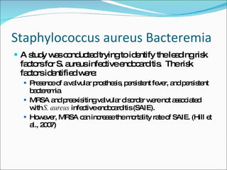 Staphylococcus aureus Bacteremia A study was conducted trying to identify the leading risk factors for S. aureus infective endocarditis.  The risk factors identified were:  Presence of a valvular prosthesis, persistent fever, and persistent bacteremia MRSA and preexisiting valvular disorder were not associated with  S. aureus  infective endocarditis (SAIE). However, MRSA can increase the mortality rate of SAIE. (Hill et al., 2007) 