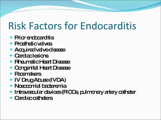 Risk Factors for Endocarditis Prior endocarditis Prosthetic valves Acquired valve disease Cardiac lesions Rheumatic Heart Disease Congenital Heart Disease Pacemakers IV Drug Abuse (IVDA) Nosocomial bacteremia Intravascular devices (PICCs, pulmonary artery catheter Cardiac catheters 