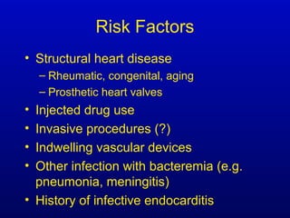 Risk Factors
• Structural heart disease
– Rheumatic, congenital, aging
– Prosthetic heart valves
• Injected drug use
• Invasive procedures (?)
• Indwelling vascular devices
• Other infection with bacteremia (e.g.
pneumonia, meningitis)
• History of infective endocarditis
 