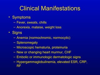 Clinical Manifestations
• Symptoms
– Fever, sweats, chills
– Anorexia, malaise, weight loss
• Signs
– Anemia (normochromic, normocytic)
– Splenomegaly
– Microscopic hematuria, proteinuria
– New or changing heart murmur, CHF
– Embolic or immunologic dermatologic signs
– Hypergammaglobulinemia, elevated ESR, CRP,
RF
 