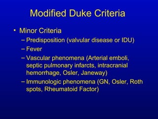 Modified Duke Criteria
• Minor Criteria
– Predisposition (valvular disease or IDU)
– Fever
– Vascular phenomena (Arterial emboli,
septic pulmonary infarcts, intracranial
hemorrhage, Osler, Janeway)
– Immunologic phenomena (GN, Osler, Roth
spots, Rheumatoid Factor)
 