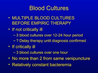 Blood Cultures
• MULTIPLE BLOOD CULTURES
BEFORE EMPIRIC THERAPY
• If not critically ill
– 3 blood cultures over 12-24 hour period
– ? Delay therapy until diagnosis confirmed
• If critically ill
– 3 blood cultures over one hour
• No more than 2 from same venipuncture
• Relatively constant bacteremia
 