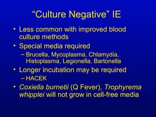 “Culture Negative” IE
• Less common with improved blood
culture methods
• Special media required
– Brucella, Mycoplasma, Chlamydia,
Histoplasma, Legionella, Bartonella
• Longer incubation may be required
– HACEK
• Coxiella burnetii (Q Fever), Trophyrema
whipplei will not grow in cell-free media
 