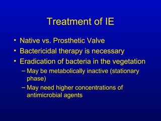 Treatment of IE
• Native vs. Prosthetic Valve
• Bactericidal therapy is necessary
• Eradication of bacteria in the vegetation
– May be metabolically inactive (stationary
phase)
– May need higher concentrations of
antimicrobial agents
 