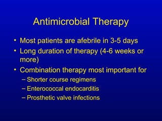 Antimicrobial Therapy
• Most patients are afebrile in 3-5 days
• Long duration of therapy (4-6 weeks or
more)
• Combination therapy most important for
– Shorter course regimens
– Enterococcal endocarditis
– Prosthetic valve infections
 