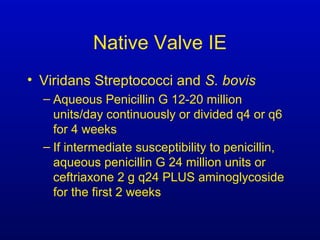 Native Valve IE
• Viridans Streptococci and S. bovis
– Aqueous Penicillin G 12-20 million
units/day continuously or divided q4 or q6
for 4 weeks
– If intermediate susceptibility to penicillin,
aqueous penicillin G 24 million units or
ceftriaxone 2 g q24 PLUS aminoglycoside
for the first 2 weeks
 