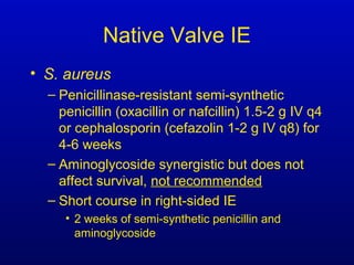 Native Valve IE
• S. aureus
– Penicillinase-resistant semi-synthetic
penicillin (oxacillin or nafcillin) 1.5-2 g IV q4
or cephalosporin (cefazolin 1-2 g IV q8) for
4-6 weeks
– Aminoglycoside synergistic but does not
affect survival, not recommended
– Short course in right-sided IE
• 2 weeks of semi-synthetic penicillin and
aminoglycoside
 