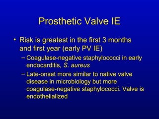 Prosthetic Valve IE
• Risk is greatest in the first 3 months
and first year (early PV IE)
– Coagulase-negative staphylococci in early
endocarditis, S. aureus
– Late-onset more similar to native valve
disease in microbiology but more
coagulase-negative staphylococci. Valve is
endothelialized
 