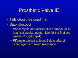 Prosthetic Valve IE
• TEE should be used first
• Staphylococci
– Vancomycin or oxacillin plus rifampin for at
least six weeks, gentamicin for the first two
weeks (3 mg/kg q24)
– Rifampin started at least 2 days after 2
other agents to avoid resistance
 