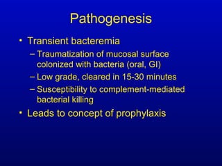 Pathogenesis
• Transient bacteremia
– Traumatization of mucosal surface
colonized with bacteria (oral, GI)
– Low grade, cleared in 15-30 minutes
– Susceptibility to complement-mediated
bacterial killing
• Leads to concept of prophylaxis
 