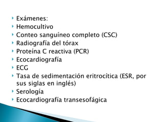    Exámenes:
   Hemocultivo
   Conteo sanguíneo completo (CSC)
   Radiografía del tórax
   Proteína C reactiva (PCR)
   Ecocardiografía
   ECG
   Tasa de sedimentación eritrocítica (ESR, por
    sus siglas en inglés)
   Serología
   Ecocardiografía transesofágica
 