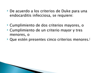    De acuerdo a los criterios de Duke para una
    endocarditis infecciosa, se requiere:

   Cumplimiento de dos criterios mayores, o
   Cumplimiento de un criterio mayor y tres
    menores, o
   Que estén presentes cinco criterios menores.[
 