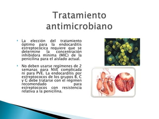    La elección del tratamiento
    óptimo para la endocarditis
    estreptocócica requiere que se
    determine     la    concentración
    inhibidora mínima (MIC) de la
    penicilina para el aislado actual.
   No deben usarse regímenes de 2
    semanas para NVE complicada
    ni para PVE. La endocarditis por
    estreptococos de los grupos B, C
    y G debe tratarse con el régimen
    recomendado                  para
    estreptococos con resistencia
    relativa a la penicilina.
 