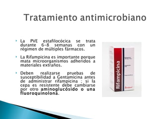    La PVE estafilocócica se trata
    durante 6-8 semanas con un
    régimen de múltiples fármacos.
   La Rifampicina es importante porque
    mata microorganismos adheridos a
    materiales extraños.
   Deben    realizarse   pruebas    de
    susceptibilidad a Gentamicina antes
    de administrar rifampicina ; si la
    cepa es resistente debe cambiarse
    por otro aminoglucósido o una
    fluoroquinolona.
 
