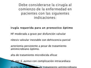irugía requerida para un pronostico óptimo

HF moderada a grave por disfunción valvular

rótesis valvular inestable con dehiscencia parcial

acteriemia persistente a pesar de tratamiento
antimicrobiano óptimo.

alta de tratamiento microbicida eficaz

VE por S. aureus con complicación intracardiaca

ecaída de PVE después de tratamiento antimicrobiano
 