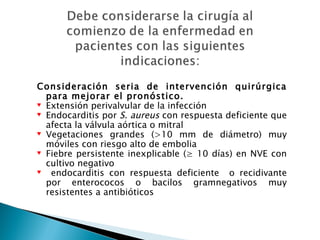 Consideración seria de intervención quirúrgica
  para mejorar el pronóstico.
♥ Extensión perivalvular de la infección
♥ Endocarditis por S. aureus con respuesta deficiente que
  afecta la válvula aórtica o mitral
♥ Vegetaciones grandes (>10 mm de diámetro) muy
  móviles con riesgo alto de embolia
♥ Fiebre persistente inexplicable (≥ 10 días) en NVE con
  cultivo negativo
♥  endocarditis con respuesta deficiente o recidivante
  por enterococos o bacilos gramnegativos muy
  resistentes a antibióticos
 