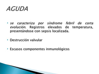    se caracteriza por síndrome febril de corta
    evolución. Registros elevados de temperatura,
    presentándose con sepsis localizada.

   Destrucción valvular

   Escasos componentes inmunológicos
 