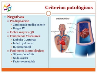 Criterios patológicos

 Negativos
   Predisposición
       Cardiopatía predisponente
       Drogas IV
     Fiebre mayor a 38
     Fenómenos Vasculares
       Embolia G.Arterias
       Infarto pulmonar
       H. intracraneal
     Fenómeno Inmunológicos
       Glomerulonefritis
       Nodulo osler
       Factor reumatoide
 