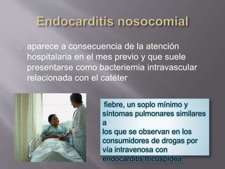 aparece a consecuencia de la atención
hospitalaria en el mes previo y que suele
presentarse como bacteriemia intravascular
relacionada con el catéter
fiebre, un soplo mínimo y
síntomas pulmonares similares
a
los que se observan en los
consumidores de drogas por
vía intravenosa con
endocarditis tricuspídea.
 