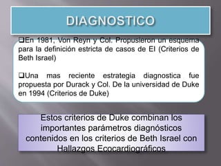 En 1981, Von Reyn y Col. Propusieron un esquema
para la definición estricta de casos de EI (Criterios de
Beth Israel)
Una mas reciente estrategia diagnostica fue
propuesta por Durack y Col. De la universidad de Duke
en 1994 (Criterios de Duke)
Estos criterios de Duke combinan los
importantes parámetros diagnósticos
contenidos en los criterios de Beth Israel con
Hallazgos Ecocardiográficos
 