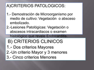 B) CRITERIOS CLINICOS
1.- Dos criterios Mayores
2.-Un criterio Mayor y 3 menores
3.- Cinco criterios Menores
A)CRITERIOS PATOLOGICOS:
1.- Demostración de Microorganismo por
medio de cultivo: Vegetación o absceso
embolizado.
2.-Lesiones Patológicas: Vegetación o
abscesos intracardiacos o examen
histológico que revele Endocarditis.
 