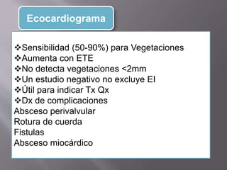Ecocardiograma
Sensibilidad (50-90%) para Vegetaciones
Aumenta con ETE
No detecta vegetaciones <2mm
Un estudio negativo no excluye EI
Útil para indicar Tx Qx
Dx de complicaciones
Absceso perivalvular
Rotura de cuerda
Fistulas
Absceso miocárdico
 