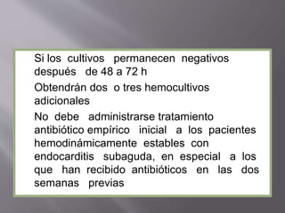 Si los cultivos permanecen negativos
después de 48 a 72 h
Obtendrán dos o tres hemocultivos
adicionales
No debe administrarse tratamiento
antibiótico empírico inicial a los pacientes
hemodinámicamente estables con
endocarditis subaguda, en especial a los
que han recibido antibióticos en las dos
semanas previas
 