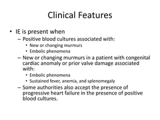 Clinical Features 
• IE is present when 
– Positive blood cultures associated with: 
• New or changing murmurs 
• Embolic phenomena 
– New or changing murmurs in a patient with congenital 
cardiac anomaly or prior valve damage associated 
with: 
• Embolic phenomena 
• Sustained fever, anemia, and splenomegaly 
– Some authorities also accept the presence of 
progressive heart failure in the presence of positive 
blood cultures. 
 