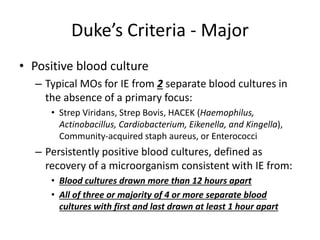 Duke’s Criteria - Major 
• Positive blood culture 
– Typical MOs for IE from 2 separate blood cultures in 
the absence of a primary focus: 
• Strep Viridans, Strep Bovis, HACEK (Haemophilus, 
Actinobacillus, Cardiobacterium, Eikenella, and Kingella), 
Community-acquired staph aureus, or Enterococci 
– Persistently positive blood cultures, defined as 
recovery of a microorganism consistent with IE from: 
• Blood cultures drawn more than 12 hours apart 
• All of three or majority of 4 or more separate blood 
cultures with first and last drawn at least 1 hour apart 
 
