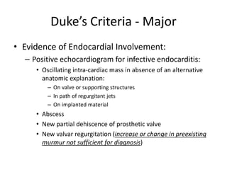 Duke’s Criteria - Major 
• Evidence of Endocardial Involvement: 
– Positive echocardiogram for infective endocarditis: 
• Oscillating intra-cardiac mass in absence of an alternative 
anatomic explanation: 
– On valve or supporting structures 
– In path of regurgitant jets 
– On implanted material 
• Abscess 
• New partial dehiscence of prosthetic valve 
• New valvar regurgitation (increase or change in preexisting 
murmur not sufficient for diagnosis) 
 