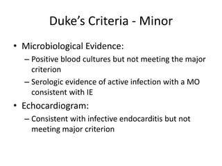 Duke’s Criteria - Minor 
• Microbiological Evidence: 
– Positive blood cultures but not meeting the major 
criterion 
– Serologic evidence of active infection with a MO 
consistent with IE 
• Echocardiogram: 
– Consistent with infective endocarditis but not 
meeting major criterion 
 