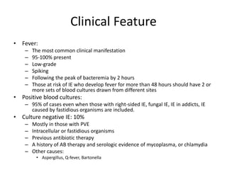 Clinical Feature 
• Fever: 
– The most common clinical manifestation 
– 95-100% present 
– Low-grade 
– Spiking 
– Following the peak of bacteremia by 2 hours 
– Those at risk of IE who develop fever for more than 48 hours should have 2 or 
more sets of blood cultures drawn from different sites 
• Positive blood cultures: 
– 95% of cases even when those with right-sided IE, fungal IE, IE in addicts, IE 
caused by fastidious organisms are included. 
• Culture negative IE: 10% 
– Mostly in those with PVE 
– Intracellular or fastidious organisms 
– Previous antibiotic therapy 
– A history of AB therapy and serologic evidence of mycoplasma, or chlamydia 
– Other causes: 
• Aspergillus, Q-fever, Bartonella 
 