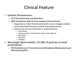 Clinical Feature 
• Embolic Phenomenon: 
– 10-15% presenting manifestation 
– 50% of patients with IE have embolic phenomenon: 
• Diagnosed on either clinical examination or by an imaging modality 
• Evenly distributed between cerebral and peripheral sites 
• Classic ones are now rarely seen in surgical practice: 
– Osler Nodes 
– Janeway Lesions : Staph almost always is the organism 
– Roth Spots 
– Petechiae 
– Clubbing 
• Neurologic Abnormalities: 25-30% of patients at initial 
presentation: 
– TIA/Stroke/Loss of Vision/Seizures/Headache/Backache/Acute 
Mononeuropathy 
 