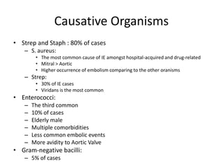 Causative Organisms 
• Strep and Staph : 80% of cases 
– S. aureus: 
• The most common cause of IE amongst hospital-acquired and drug-related 
• Mitral > Aortic 
• Higher occurrence of embolism comparing to the other oranisms 
– Strep: 
• 30% of IE cases 
• Viridans is the most common 
• Enterococci: 
– The third common 
– 10% of cases 
– Elderly male 
– Multiple comorbidities 
– Less common embolic events 
– More avidity to Aortic Valve 
• Gram-negative bacilli: 
– 5% of cases 
 