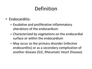 Definition 
• Endocarditis: 
– Exudative and proliferative inflammatory 
alterations of the endocardium 
– Characterized by vegetations on the endocardial 
surface or within the endocardium 
– May occur as the primary disorder (infective 
endocarditis) or as a secondary complication of 
another disease (SLE, Rheumatic Heart Disease) 
 