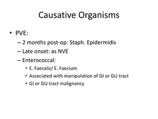 Causative Organisms 
• PVE: 
– 2 months post-op: Staph. Epidermidis 
– Late onset: as NVE 
– Enterococcal: 
• E. Faecalis/ E. Faecium 
• Associated with manipulation of GI or GU tract 
• GI or GU tract malignancy 
 