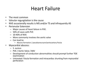 Heart Failure 
• The most common 
• Valvular regurgitation is the cause 
• NVE occasionally results is MS and/or TS and infrequently AS 
• Perianular Extension 
– Major causes of heart failure in PVE. 
– 50% of cases with PVE 
– 10-40% of NVE 
– More commonly involves the aortic valve 
– Can lead to: 
• Abscess formation / pseudoaneurysm/aortocavitary fistula 
• Myocardial abscess: 
– S. aureus 
– PVE / Aortic Valve / BAV 
– Development of conduction abnormalities should prompt further TOE 
examination 
– Untreated: fistula formation and intracardiac shunting from myocardial 
perforation 
 