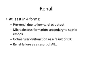 Renal 
• At least in 4 forms: 
– Pre-renal due to low cardiac output 
– Microabscess formation secondary to septic 
emboli 
– Golmerular dysfunction as a result of CIC 
– Renal failure as a result of ABx 
 