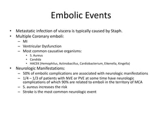 Embolic Events 
• Metastatic infection of viscera is typically caused by Staph. 
• Multiple Coronary emboli: 
– MI 
– Ventricular Dysfunction 
– Most common causative organisms: 
• S. Aureus 
• Candida 
• HACEK (Hemophilus, Actinobacillus, Cardiobacterium, Eikenella, Kingella) 
• Neurologic Manifestations: 
– 50% of embolic complications are associated with neurologic manifestations 
– 1/4 – 1/3 of patients with NVE or PVE at some time have neurologic 
complications of which 90% are related to emboli in the territory of MCA 
– S. aureus increases the risk 
– Stroke is the most common neurologic event 
 
