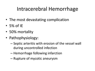 Intracerebral Hemorrhage 
• The most devastating complication 
• 5% of IE 
• 50% mortality 
• Pathophysiology: 
– Septic arteritis with erosion of the vessel wall 
during uncontrolled infection 
– Hemorrhage following infarction 
– Rupture of mycotic aneurysm 
 
