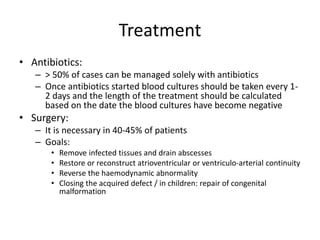 Treatment 
• Antibiotics: 
– > 50% of cases can be managed solely with antibiotics 
– Once antibiotics started blood cultures should be taken every 1- 
2 days and the length of the treatment should be calculated 
based on the date the blood cultures have become negative 
• Surgery: 
– It is necessary in 40-45% of patients 
– Goals: 
• Remove infected tissues and drain abscesses 
• Restore or reconstruct atrioventricular or ventriculo-arterial continuity 
• Reverse the haemodynamic abnormality 
• Closing the acquired defect / in children: repair of congenital 
malformation 
 