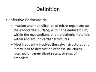 Definition 
• Infective Endocarditis: 
– Invasion and multiplication of micro-organisms on 
the endocardial surface, within the endocardium, 
within the myocardium, or on prosthetic materials 
within and around cardiac structures 
– Most frequently involves the valvar structures and 
it may lead to destruction of these structures, 
localized or genertalized sepsis, or sites of 
embolism 
 