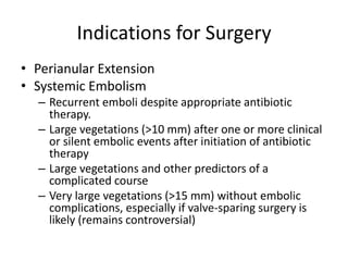 Indications for Surgery 
• Perianular Extension 
• Systemic Embolism 
– Recurrent emboli despite appropriate antibiotic 
therapy. 
– Large vegetations (>10 mm) after one or more clinical 
or silent embolic events after initiation of antibiotic 
therapy 
– Large vegetations and other predictors of a 
complicated course 
– Very large vegetations (>15 mm) without embolic 
complications, especially if valve-sparing surgery is 
likely (remains controversial) 
 
