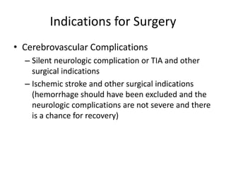 Indications for Surgery 
• Cerebrovascular Complications 
– Silent neurologic complication or TIA and other 
surgical indications 
– Ischemic stroke and other surgical indications 
(hemorrhage should have been excluded and the 
neurologic complications are not severe and there 
is a chance for recovery) 
 