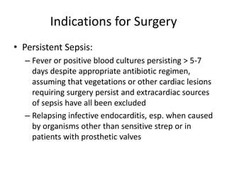 Indications for Surgery 
• Persistent Sepsis: 
– Fever or positive blood cultures persisting > 5-7 
days despite appropriate antibiotic regimen, 
assuming that vegetations or other cardiac lesions 
requiring surgery persist and extracardiac sources 
of sepsis have all been excluded 
– Relapsing infective endocarditis, esp. when caused 
by organisms other than sensitive strep or in 
patients with prosthetic valves 
 