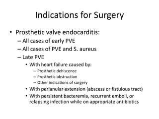 Indications for Surgery 
• Prosthetic valve endocarditis: 
– All cases of early PVE 
– All cases of PVE and S. aureus 
– Late PVE 
• With heart failure caused by: 
– Prosthetic dehiscence 
– Prosthetic obstruction 
– Other indications of surgery 
• With perianular extension (abscess or fistulous tract) 
• With persistent bacteremia, recurrent emboli, or 
relapsing infection while on appropriate antibiotics 
 