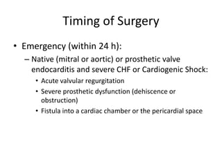 Timing of Surgery 
• Emergency (within 24 h): 
– Native (mitral or aortic) or prosthetic valve 
endocarditis and severe CHF or Cardiogenic Shock: 
• Acute valvular regurgitation 
• Severe prosthetic dysfunction (dehiscence or 
obstruction) 
• Fistula into a cardiac chamber or the pericardial space 
 