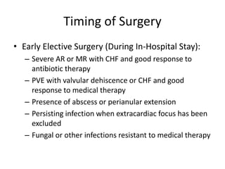 Timing of Surgery 
• Early Elective Surgery (During In-Hospital Stay): 
– Severe AR or MR with CHF and good response to 
antibiotic therapy 
– PVE with valvular dehiscence or CHF and good 
response to medical therapy 
– Presence of abscess or perianular extension 
– Persisting infection when extracardiac focus has been 
excluded 
– Fungal or other infections resistant to medical therapy 
 